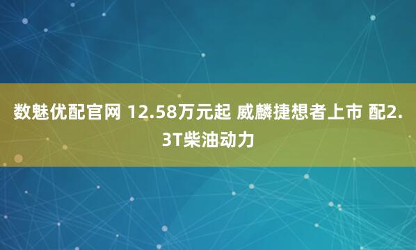 数魅优配官网 12.58万元起 威麟捷想者上市 配2.3T柴油动力