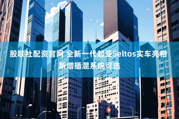 股联社配资官网 全新一代起亚Seltos实车亮相 新增插混系统可选