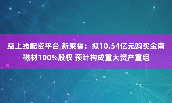 益上线配资平台 新莱福:拟10.54亿元购买金南磁材100%股权 预计构成重大资产重组