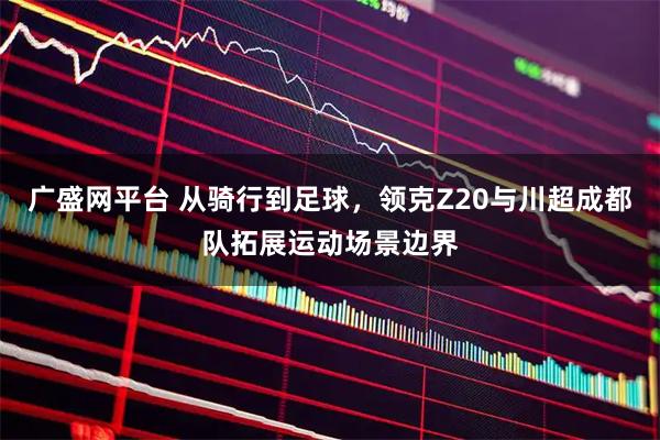 广盛网平台 从骑行到足球,领克Z20与川超成都队拓展运动场景边界