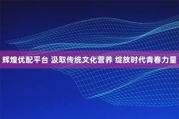 辉煌优配平台 汲取传统文化营养 绽放时代青春力量