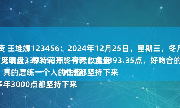 股E融配资 王维娜123456：2024年12月25日，星期三，冬月二十五。
守着云开见明月，静待花开终有时，大盘A股昨天收盘3393.53点，今天收盘3393.35点，好吻合的数字。
股市，真的磨练一个人的性格。
这么多年3000点都坚持下来