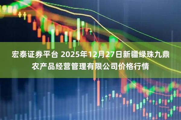 宏泰证券平台 2025年12月27日新疆绿珠九鼎农产品经营管理有限公司价格行情
