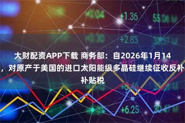 大财配资APP下载 商务部：自2026年1月14日起，对原产于美国的进口太阳能级多晶硅继续征收反补贴税