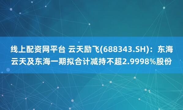 线上配资网平台 云天励飞(688343.SH)：东海云天及东海一期拟合计减持不超2.9998%股份