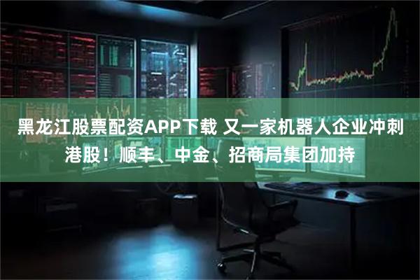 黑龙江股票配资APP下载 又一家机器人企业冲刺港股！顺丰、中金、招商局集团加持