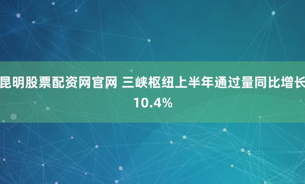 昆明股票配资网官网 三峡枢纽上半年通过量同比增长10.4%