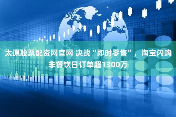太原股票配资网官网 决战“即时零售”，淘宝闪购非餐饮日订单超1300万