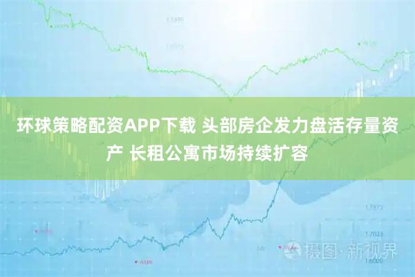 环球策略配资APP下载 头部房企发力盘活存量资产 长租公寓市场持续扩容