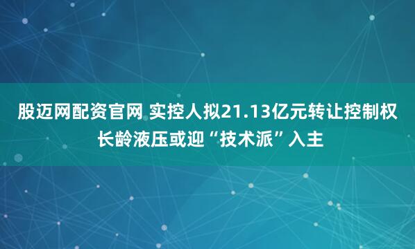 股迈网配资官网 实控人拟21.13亿元转让控制权 长龄液压或迎“技术派”入主