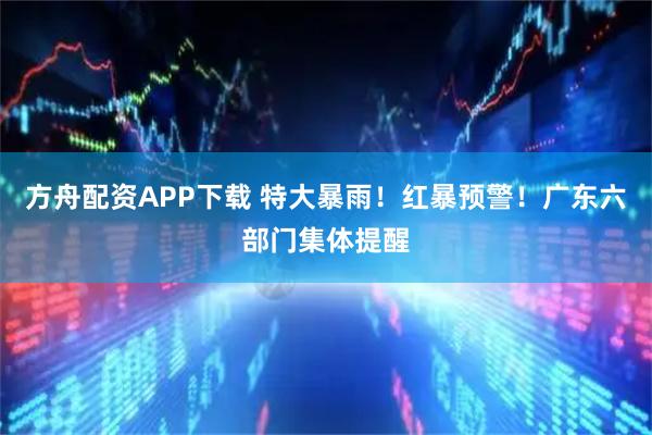 方舟配资APP下载 特大暴雨！红暴预警！广东六部门集体提醒