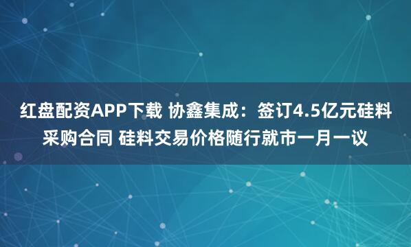 红盘配资APP下载 协鑫集成：签订4.5亿元硅料采购合同 硅料交易价格随行就市一月一议