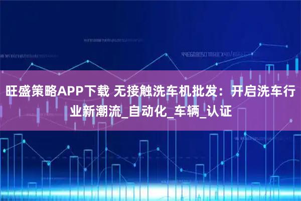 旺盛策略APP下载 无接触洗车机批发：开启洗车行业新潮流_自动化_车辆_认证