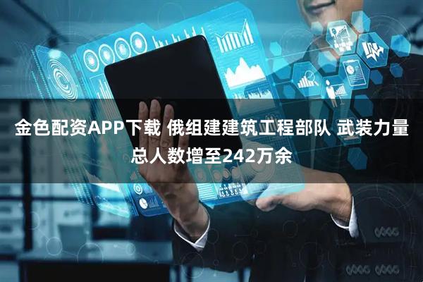 金色配资APP下载 俄组建建筑工程部队 武装力量总人数增至242万余